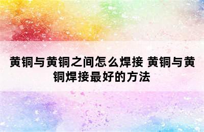 黄铜与黄铜之间怎么焊接 黄铜与黄铜焊接最好的方法